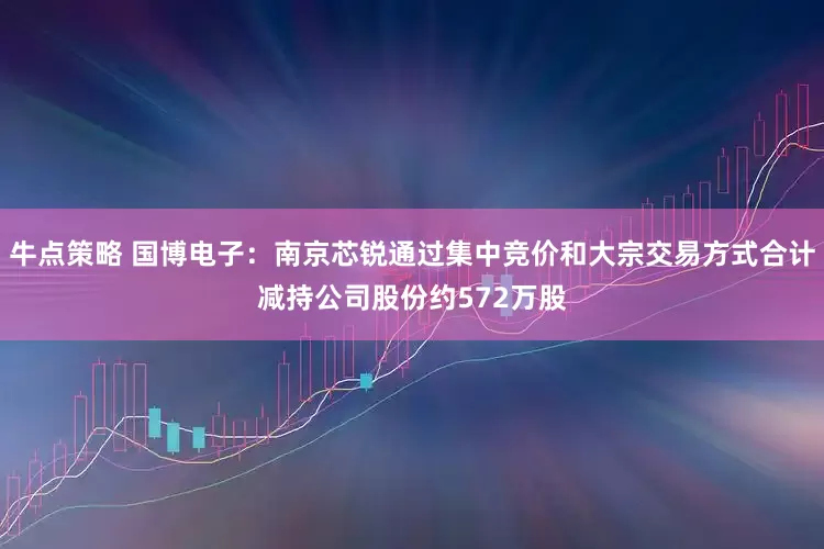 牛点策略 国博电子：南京芯锐通过集中竞价和大宗交易方式合计减持公司股份约572万股