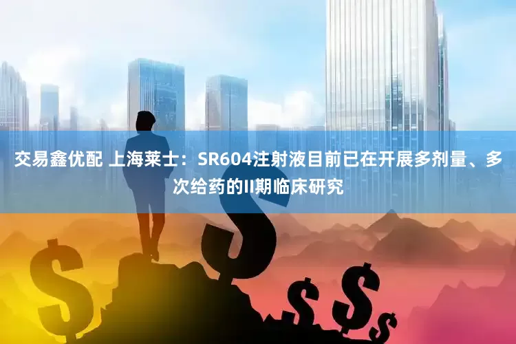 交易鑫优配 上海莱士：SR604注射液目前已在开展多剂量、多次给药的II期临床研究