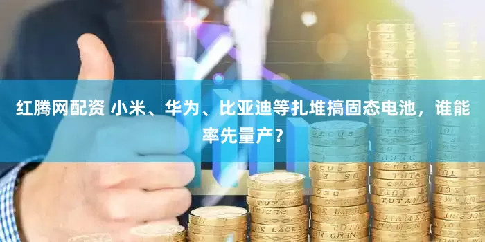 红腾网配资 小米、华为、比亚迪等扎堆搞固态电池，谁能率先量产？