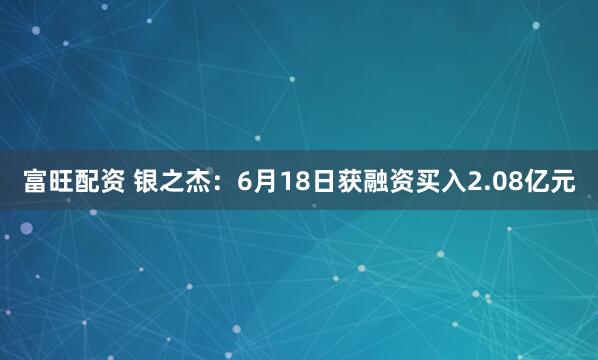 富旺配资 银之杰：6月18日获融资买入2.08亿元