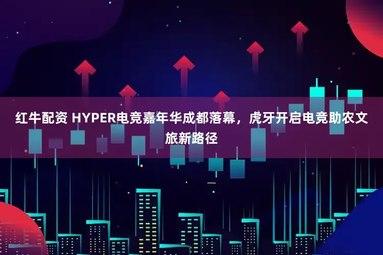红牛配资 HYPER电竞嘉年华成都落幕，虎牙开启电竞助农文旅新路径