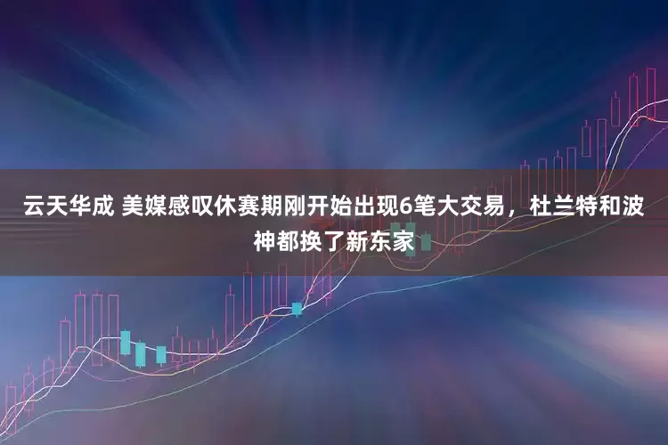 云天华成 美媒感叹休赛期刚开始出现6笔大交易，杜兰特和波神都换了新东家