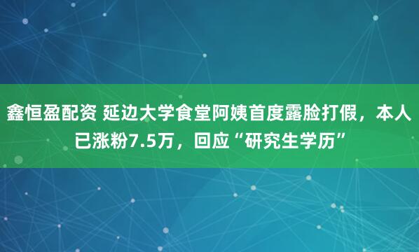 鑫恒盈配资 延边大学食堂阿姨首度露脸打假，本人已涨粉7.5万，回应“研究生学历”