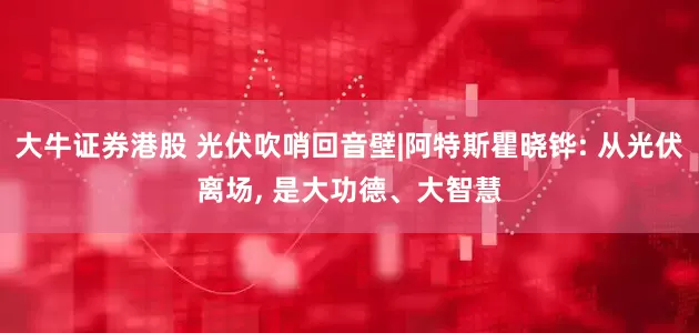大牛证券港股 光伏吹哨回音壁|阿特斯瞿晓铧: 从光伏离场, 是大功德、大智慧
