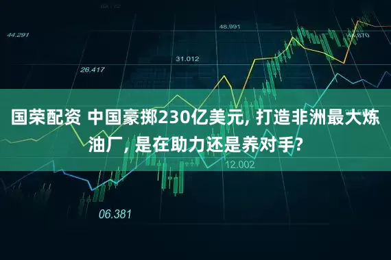 国荣配资 中国豪掷230亿美元, 打造非洲最大炼油厂, 是在助力还是养对手?