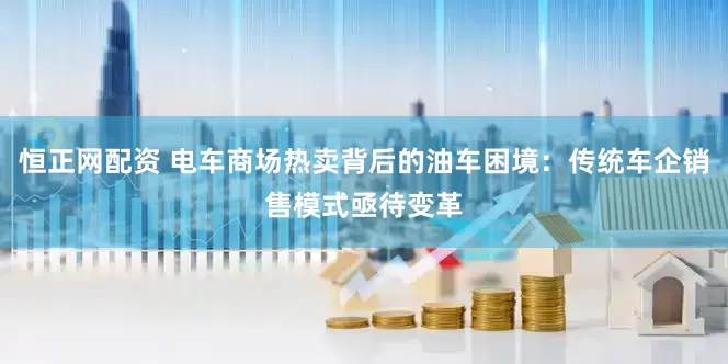 恒正网配资 电车商场热卖背后的油车困境：传统车企销售模式亟待变革