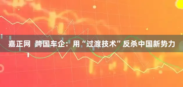 嘉正网  跨国车企：用“过渡技术”反杀中国新势力