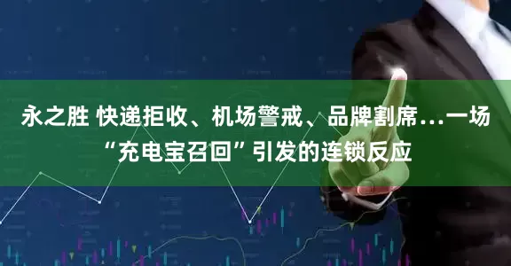 永之胜 快递拒收、机场警戒、品牌割席…一场“充电宝召回”引发的连锁反应