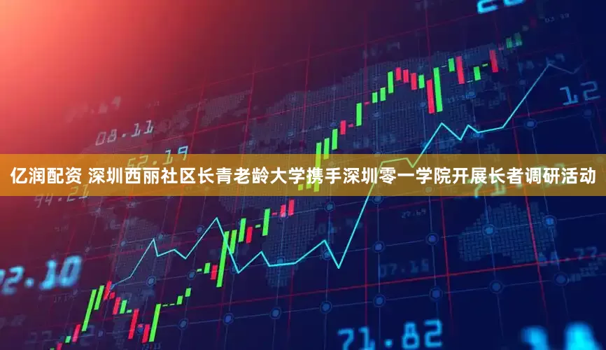 亿润配资 深圳西丽社区长青老龄大学携手深圳零一学院开展长者调研活动