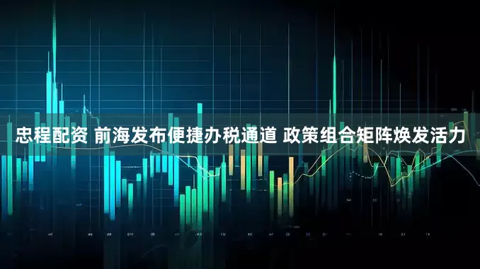 忠程配资 前海发布便捷办税通道 政策组合矩阵焕发活力