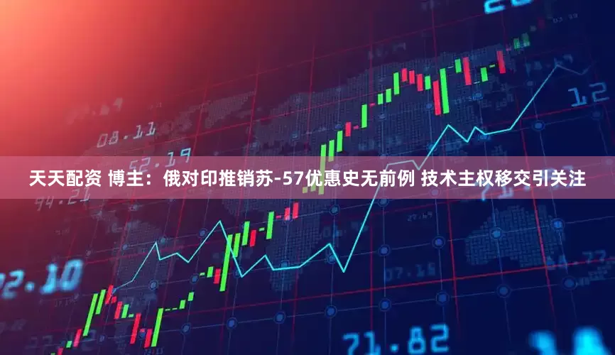 天天配资 博主：俄对印推销苏-57优惠史无前例 技术主权移交引关注