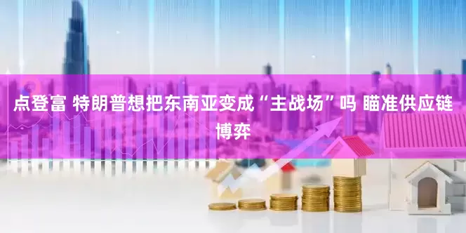 点登富 特朗普想把东南亚变成“主战场”吗 瞄准供应链博弈