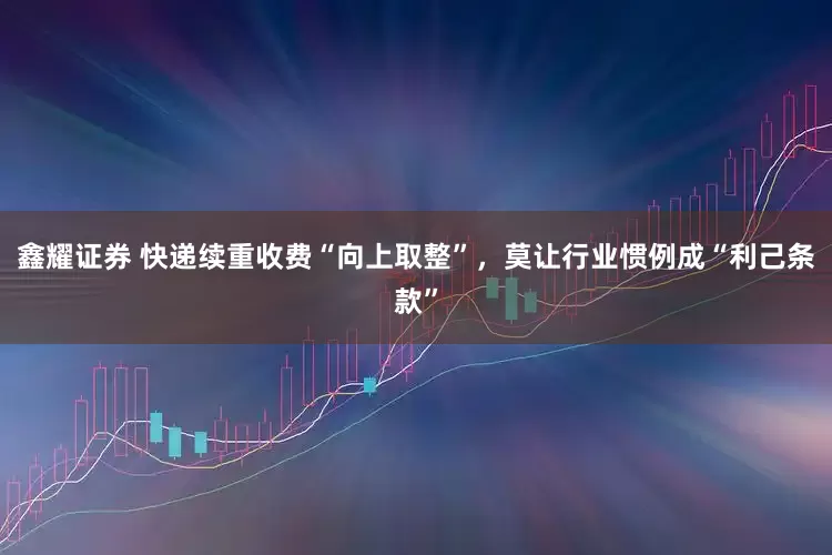 鑫耀证券 快递续重收费“向上取整”，莫让行业惯例成“利己条款”