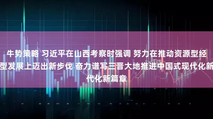 牛势策略 习近平在山西考察时强调 努力在推动资源型经济转型发展上迈出新步伐 奋力谱写三晋大地推进中国式现代化新篇章