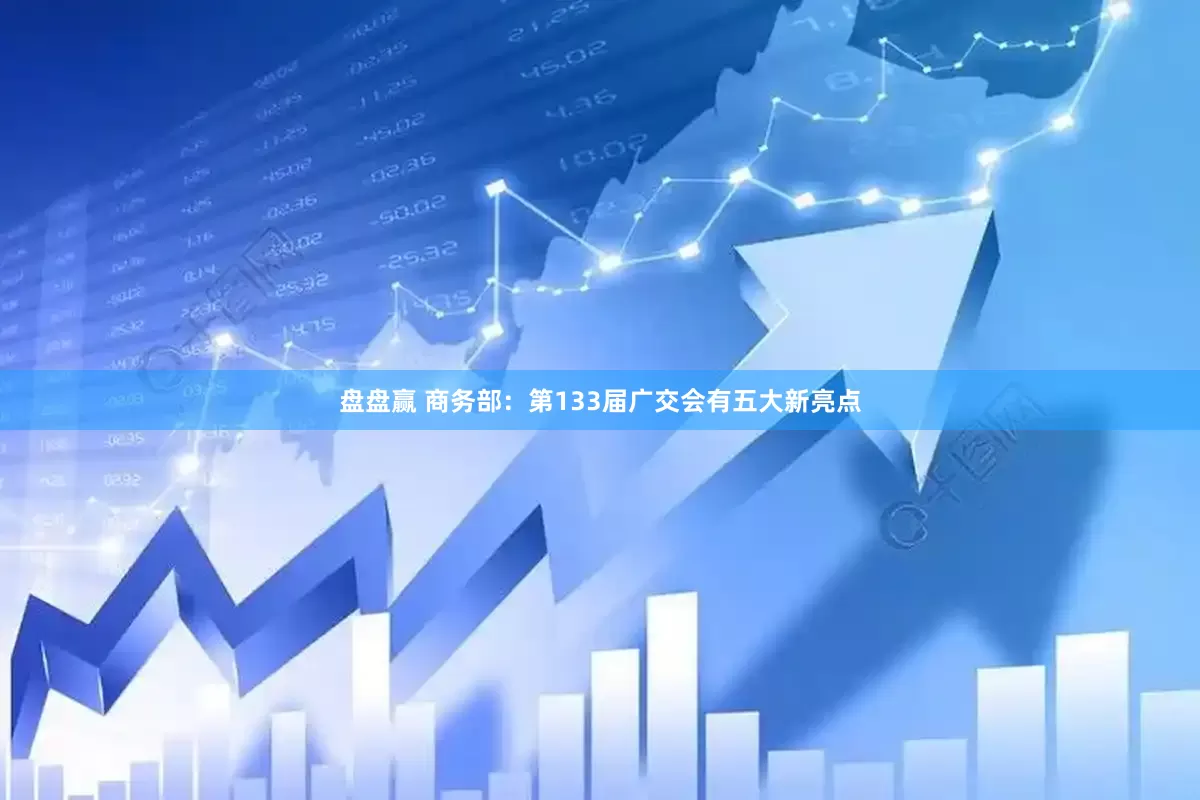 盘盘赢 商务部：第133届广交会有五大新亮点