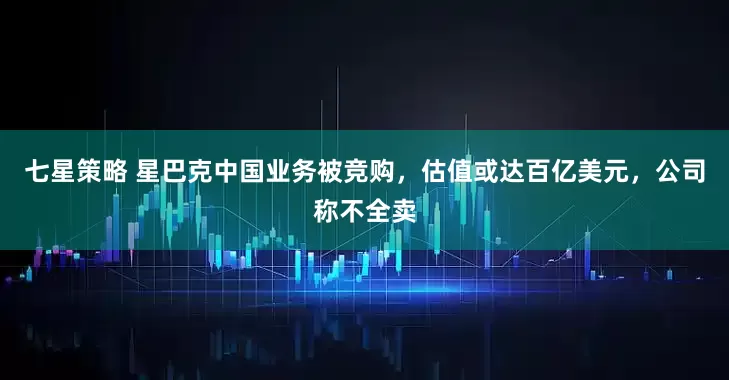 七星策略 星巴克中国业务被竞购，估值或达百亿美元，公司称不全卖