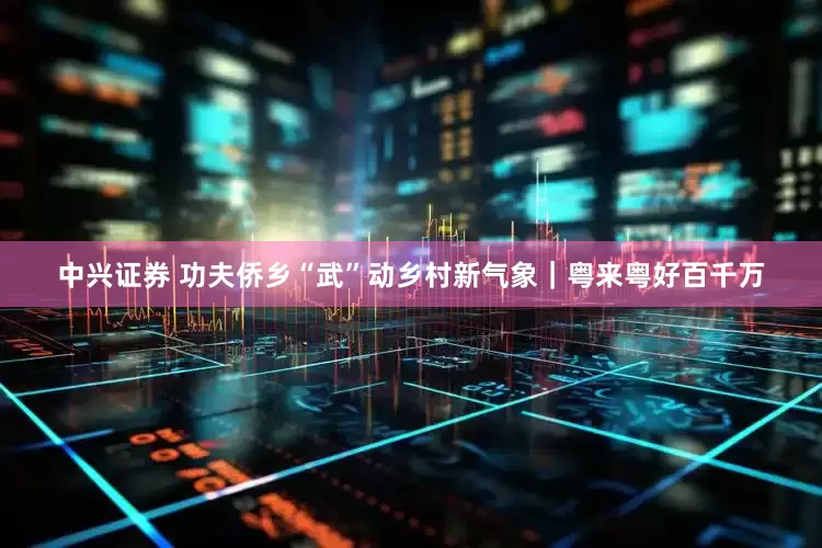 中兴证券 功夫侨乡“武”动乡村新气象｜粤来粤好百千万