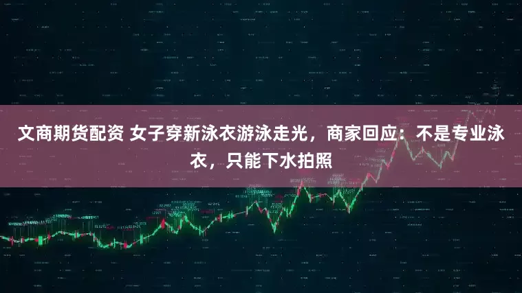 文商期货配资 女子穿新泳衣游泳走光，商家回应：不是专业泳衣，只能下水拍照
