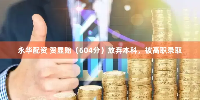 永华配资 贺显贻（604分）放弃本科，被高职录取