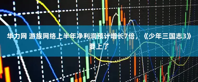 华力网 游族网络上半年净利润预计增长7倍，《少年三国志3》要上了