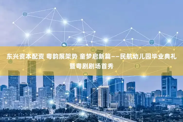 东兴资本配资 粤韵展架势 童梦启新篇——民航幼儿园毕业典礼暨粤剧剧场首秀