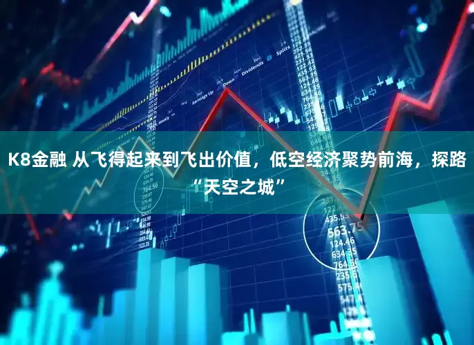 K8金融 从飞得起来到飞出价值，低空经济聚势前海，探路“天空之城”