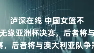 泸深在线 中国女篮不敌日本队无缘亚洲杯决赛，后者将与澳大利亚队争冠