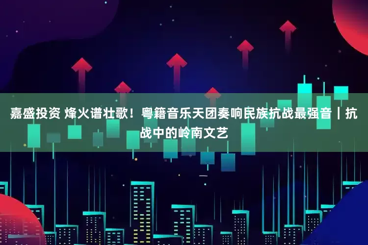 嘉盛投资 烽火谱壮歌！粤籍音乐天团奏响民族抗战最强音｜抗战中的岭南文艺