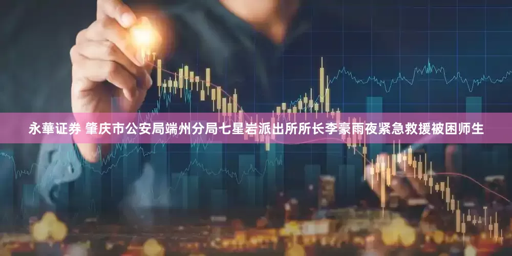 永華证券 肇庆市公安局端州分局七星岩派出所所长李豪雨夜紧急救援被困师生