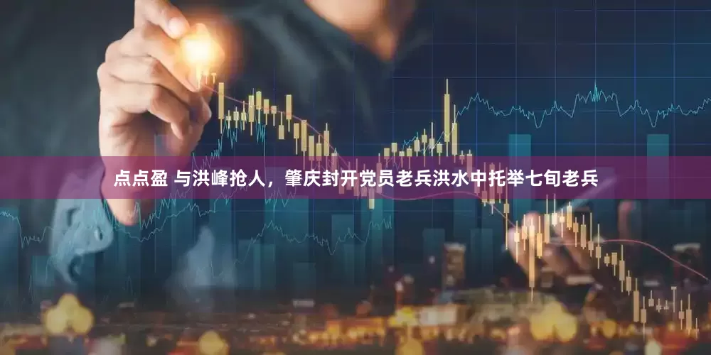点点盈 与洪峰抢人，肇庆封开党员老兵洪水中托举七旬老兵