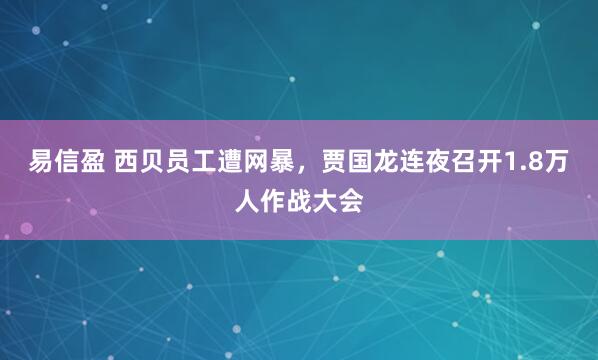 易信盈 西贝员工遭网暴，贾国龙连夜召开1.8万人作战大会