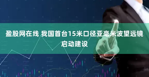 盈股网在线 我国首台15米口径亚毫米波望远镜启动建设