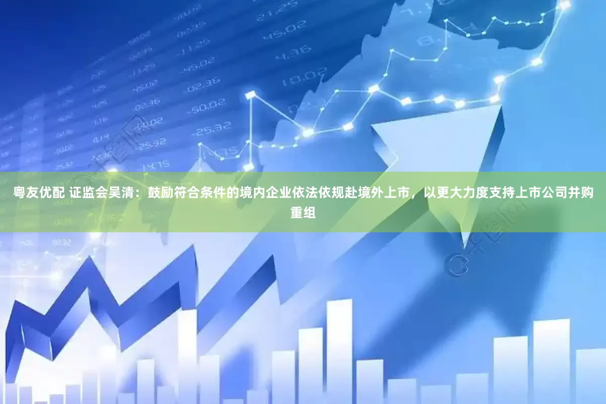 粤友优配 证监会吴清：鼓励符合条件的境内企业依法依规赴境外上市，以更大力度支持上市公司并购重组