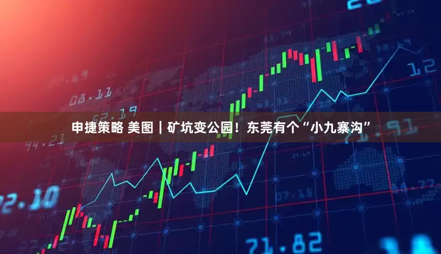 申捷策略 美图｜矿坑变公园！东莞有个“小九寨沟”