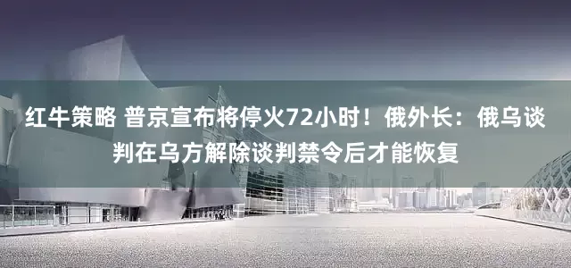 红牛策略 普京宣布将停火72小时！俄外长：俄乌谈判在乌方解除谈判禁令后才能恢复