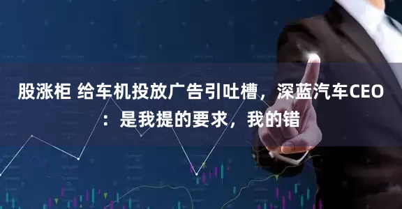 股涨柜 给车机投放广告引吐槽,深蓝汽车CEO:是我提的要求,我的错