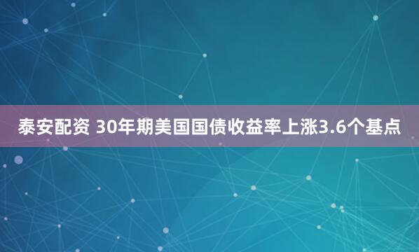 泰安配资 30年期美国国债收益率上涨3.6个基点