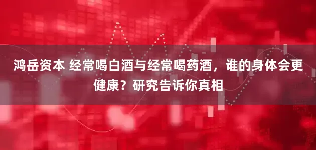 鸿岳资本 经常喝白酒与经常喝药酒,谁的身体会更健康?研究告诉你真相