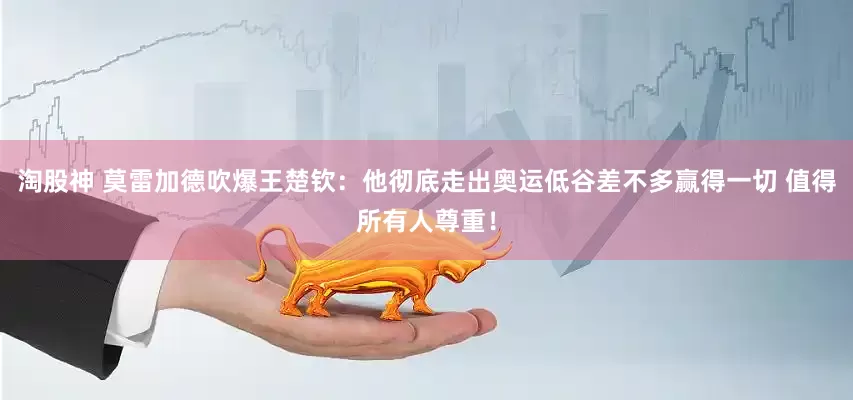 淘股神 莫雷加德吹爆王楚钦：他彻底走出奥运低谷差不多赢得一切 值得所有人尊重！