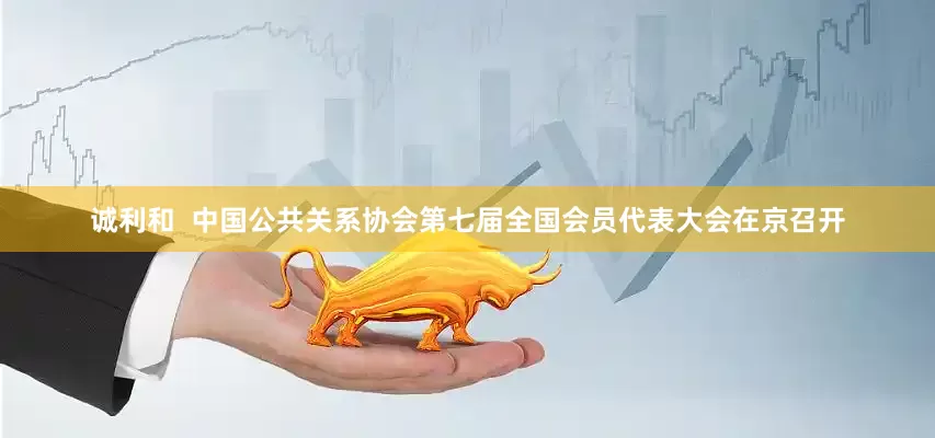 诚利和  中国公共关系协会第七届全国会员代表大会在京召开