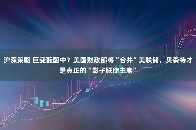沪深策略 巨变酝酿中？美国财政部将“合并”美联储，贝森特才是真正的“影子联储主席”
