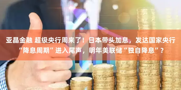 亚晶金融 超级央行周来了！日本带头加息，发达国家央行“降息周期”进入尾声，明年美联储“独自降息”？