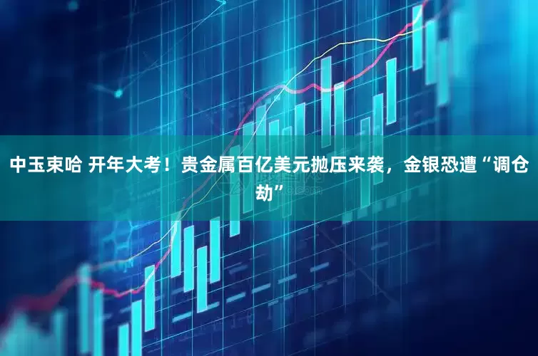 中玉束哈 开年大考！贵金属百亿美元抛压来袭，金银恐遭“调仓劫”