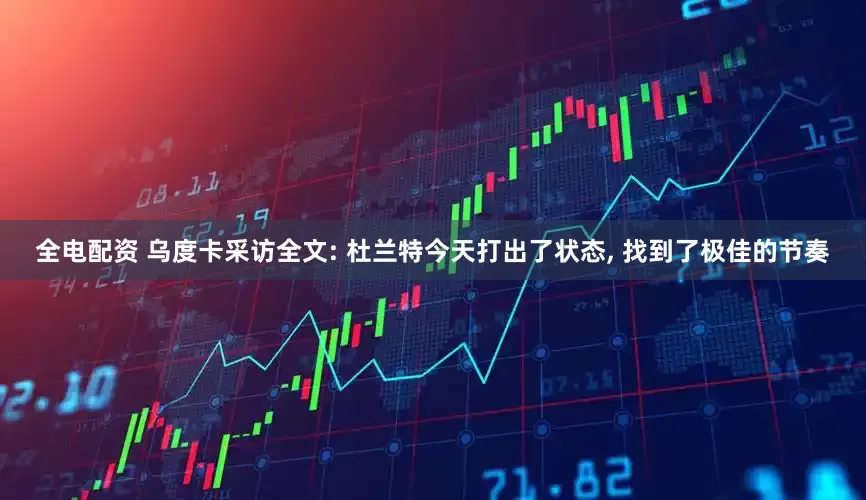 全电配资 乌度卡采访全文: 杜兰特今天打出了状态, 找到了极佳的节奏
