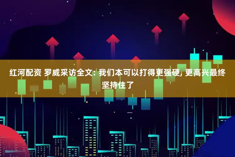 红河配资 罗威采访全文: 我们本可以打得更强硬, 更高兴最终坚持住了