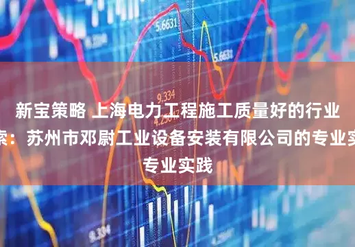 新宝策略 上海电力工程施工质量好的行业探索：苏州市邓尉工业设备安装有限公司的专业实践