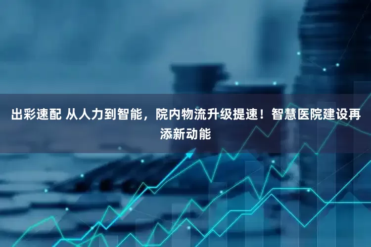 出彩速配 从人力到智能，院内物流升级提速！智慧医院建设再添新动能