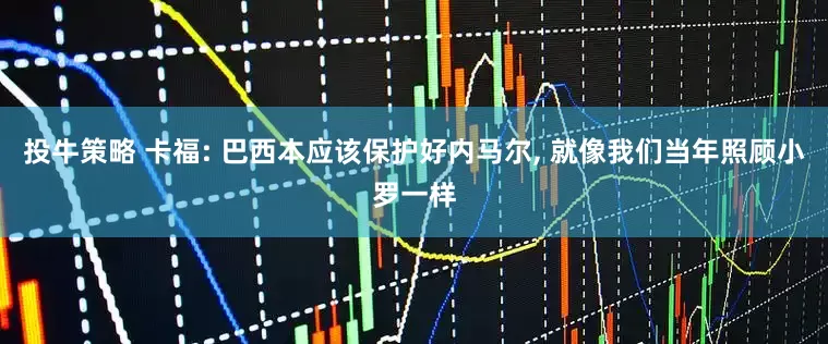 投牛策略 卡福: 巴西本应该保护好内马尔, 就像我们当年照顾小罗一样