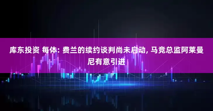 库东投资 每体: 费兰的续约谈判尚未启动, 马竞总监阿莱曼尼有意引进